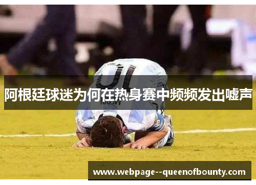 阿根廷球迷为何在热身赛中频频发出嘘声 阿根廷球迷为何在热身赛中频频发出嘘声