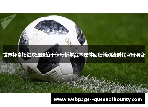 世界杯赛场进攻选择趋于保守折射战术理性回归新潮流时代背景演变 世界杯赛场进攻选择趋于保守折射战术理性回归新潮流时代背景演变